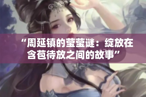“周延镇的莹莹谜：绽放在含苞待放之间的故事”