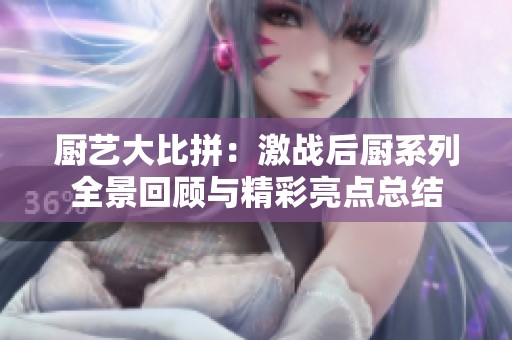 厨艺大比拼：激战后厨系列全景回顾与精彩亮点总结