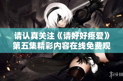 请认真关注《请好好疼爱》第五集精彩内容在线免费观看
