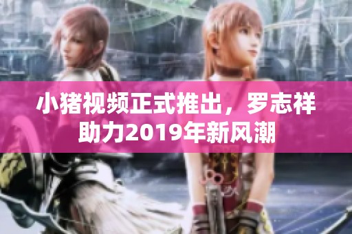 小猪视频正式推出，罗志祥助力2019年新风潮