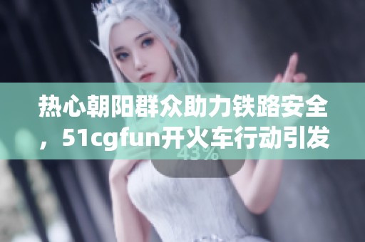 热心朝阳群众助力铁路安全，51cgfun开火车行动引发关注