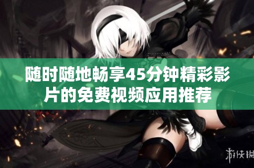 随时随地畅享45分钟精彩影片的免费视频应用推荐