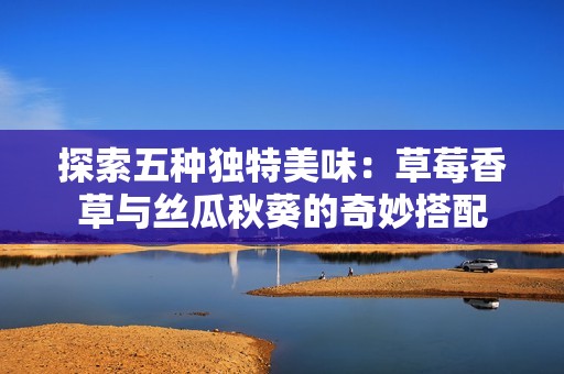 探索五种独特美味：草莓香草与丝瓜秋葵的奇妙搭配