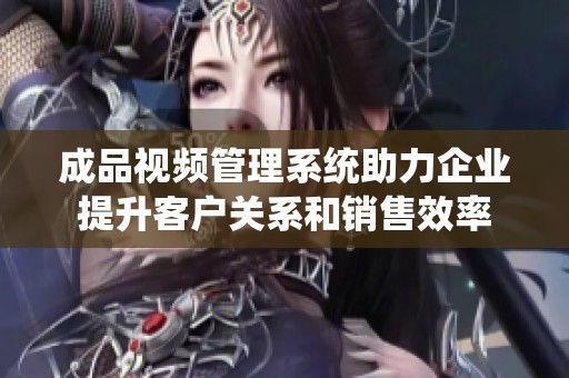 成品视频管理系统助力企业提升客户关系和销售效率