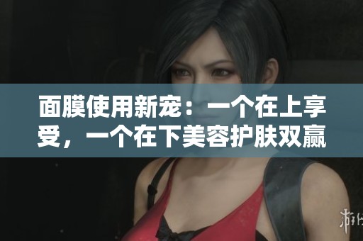 面膜使用新宠：一个在上享受，一个在下美容护肤双赢之道