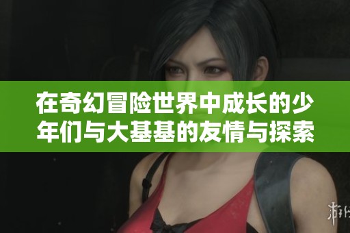 在奇幻冒险世界中成长的少年们与大基基的友情与探索故事