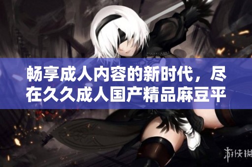 畅享成人内容的新时代，尽在久久成人国产精品麻豆平台
