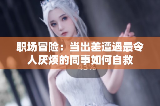 职场冒险：当出差遭遇最令人厌烦的同事如何自救