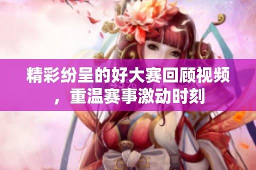 精彩纷呈的好大赛回顾视频，重温赛事激动时刻
