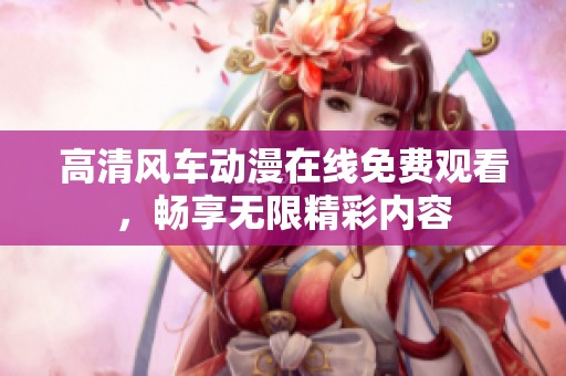 高清风车动漫在线免费观看，畅享无限精彩内容
