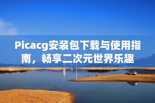 Picacg安装包下载与使用指南，畅享二次元世界乐趣
