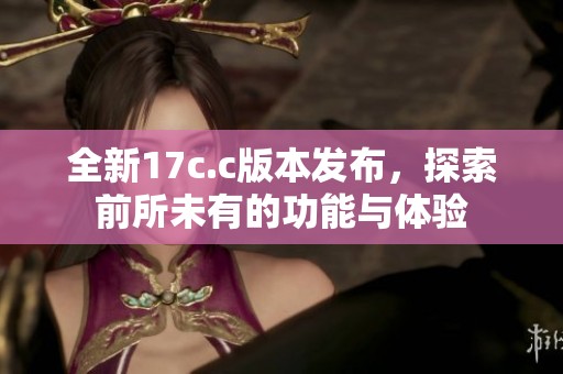 全新17c.c版本发布，探索前所未有的功能与体验