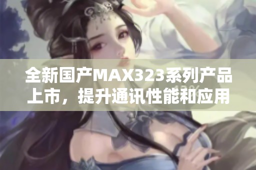 全新国产MAX323系列产品上市，提升通讯性能和应用范围