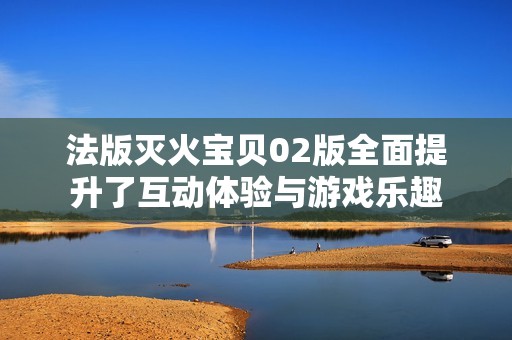 法版灭火宝贝02版全面提升了互动体验与游戏乐趣