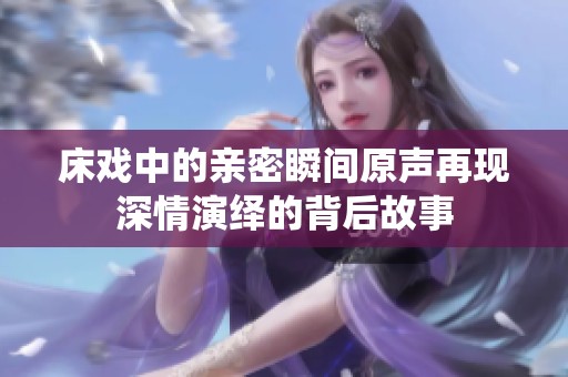 床戏中的亲密瞬间原声再现深情演绎的背后故事