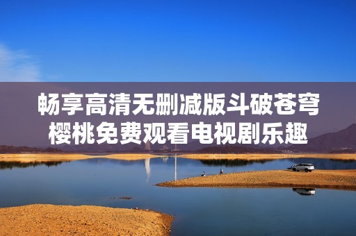 畅享高清无删减版斗破苍穹樱桃免费观看电视剧乐趣