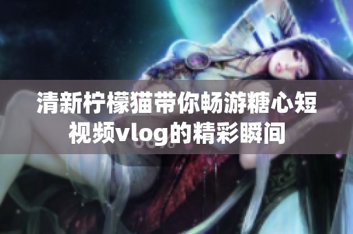 清新柠檬猫带你畅游糖心短视频vlog的精彩瞬间
