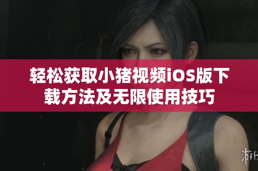 轻松获取小猪视频iOS版下载方法及无限使用技巧