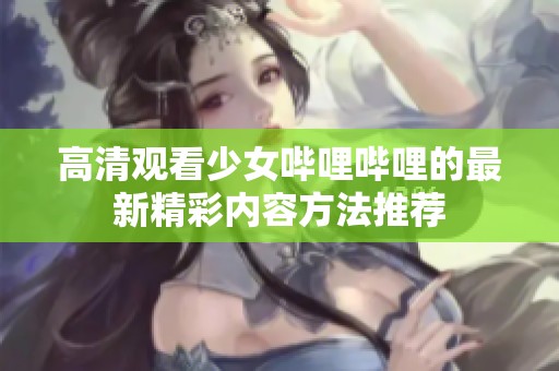 高清观看少女哔哩哔哩的最新精彩内容方法推荐