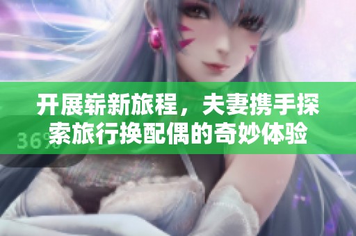 开展崭新旅程，夫妻携手探索旅行换配偶的奇妙体验