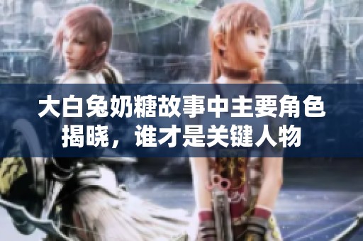 大白兔奶糖故事中主要角色揭晓，谁才是关键人物