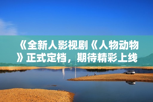 《全新人影视剧《人物动物》正式定档，期待精彩上线》
