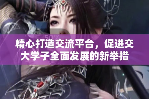 精心打造交流平台，促进交大学子全面发展的新举措