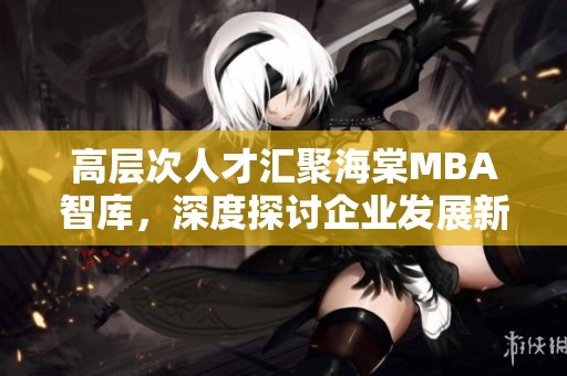 高层次人才汇聚海棠MBA智库，深度探讨企业发展新机遇