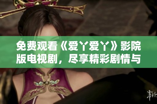 免费观看《爱丫爱丫》影院版电视剧，尽享精彩剧情与感人瞬间