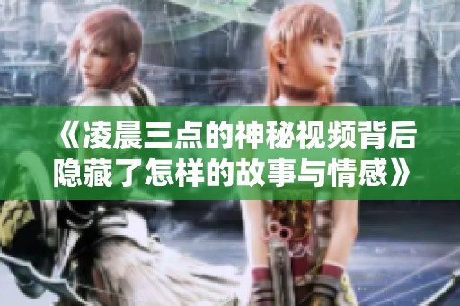 《凌晨三点的神秘视频背后隐藏了怎样的故事与情感》