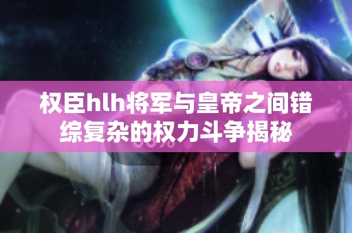 权臣hlh将军与皇帝之间错综复杂的权力斗争揭秘