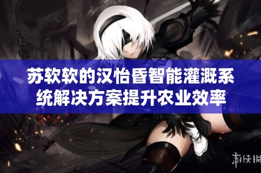 苏软软的汉怡昏智能灌溉系统解决方案提升农业效率