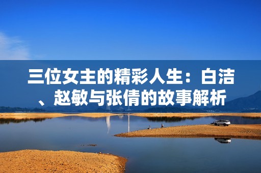 三位女主的精彩人生：白洁、赵敏与张倩的故事解析