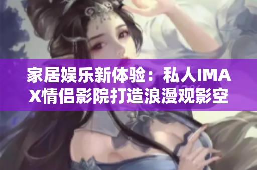 家居娱乐新体验：私人IMAX情侣影院打造浪漫观影空间