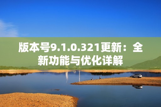 版本号9.1.0.321更新：全新功能与优化详解