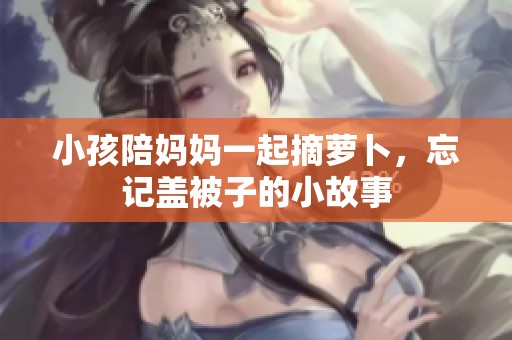 小孩陪妈妈一起摘萝卜，忘记盖被子的小故事