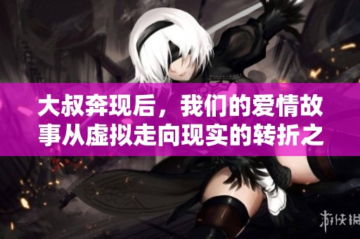 大叔奔现后，我们的爱情故事从虚拟走向现实的转折之旅