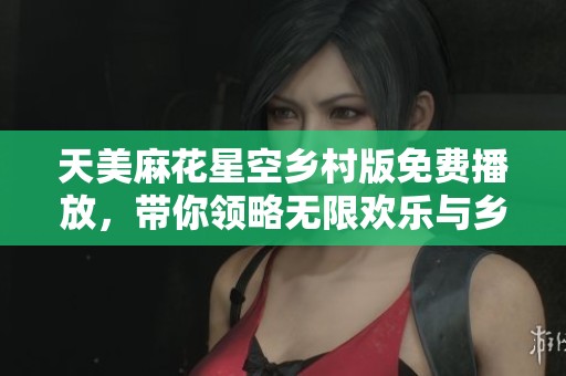 天美麻花星空乡村版免费播放，带你领略无限欢乐与乡土魅力