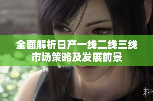 全面解析日产一线二线三线市场策略及发展前景