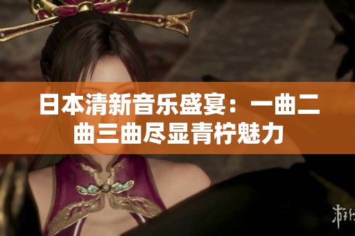 日本清新音乐盛宴：一曲二曲三曲尽显青柠魅力