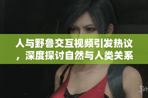 人与野鲁交互视频引发热议，深度探讨自然与人类关系