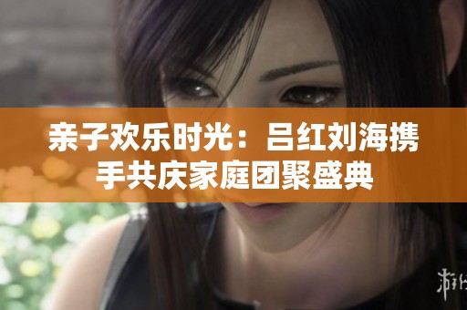 亲子欢乐时光：吕红刘海携手共庆家庭团聚盛典