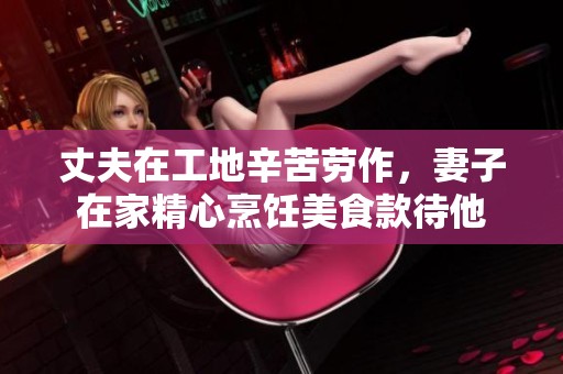 丈夫在工地辛苦劳作，妻子在家精心烹饪美食款待他