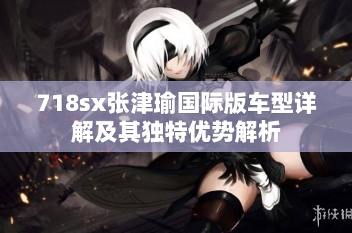 718sx张津瑜国际版车型详解及其独特优势解析