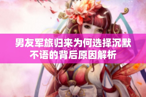 男友军旅归来为何选择沉默不语的背后原因解析