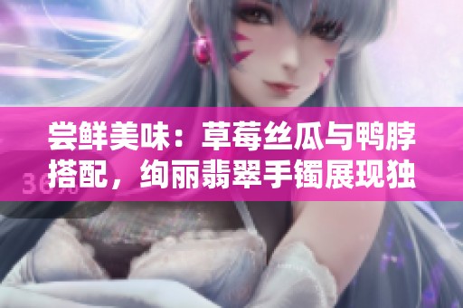 尝鲜美味：草莓丝瓜与鸭脖搭配，绚丽翡翠手镯展现独特魅力