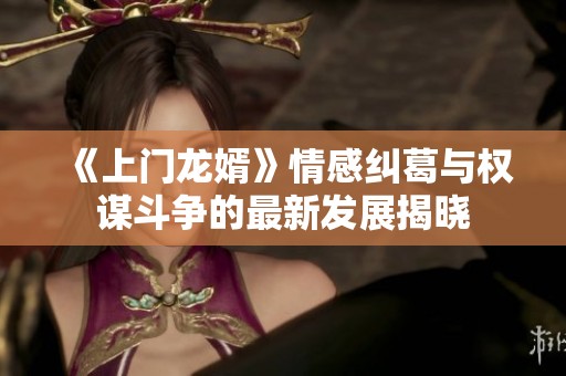 《上门龙婿》情感纠葛与权谋斗争的最新发展揭晓