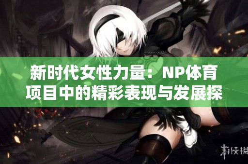 新时代女性力量：NP体育项目中的精彩表现与发展探索