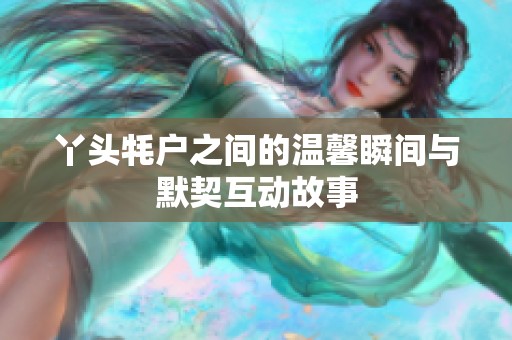 丫头牦户之间的温馨瞬间与默契互动故事