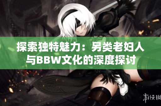 探索独特魅力：另类老妇人与BBW文化的深度探讨